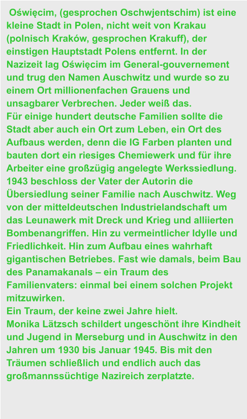 Oświęcim, (gesprochen Oschwjentschim) ist eine kleine Stadt in Polen, nicht weit von Krakau (polnisch Kraków, gesprochen Krakuff), der einstigen Hauptstadt Polens entfernt. In der Nazizeit lag Oświęcim im General-gouvernement und trug den Namen Auschwitz und wurde so zu einem Ort millionenfachen Grauens und unsagbarer Verbrechen. Jeder weiß das. Für einige hundert deutsche Familien sollte die Stadt aber auch ein Ort zum Leben, ein Ort des Aufbaus werden, denn die IG Farben planten und bauten dort ein riesiges Chemiewerk und für ihre Arbeiter eine großzügig angelegte Werkssiedlung. 1943 beschloss der Vater der Autorin die Übersiedlung seiner Familie nach Auschwitz. Weg von der mitteldeutschen Industrielandschaft um das Leunawerk mit Dreck und Krieg und alliierten Bombenangriffen. Hin zu vermeintlicher Idylle und Friedlichkeit. Hin zum Aufbau eines wahrhaft gigantischen Betriebes. Fast wie damals, beim Bau des Panamakanals – ein Traum des Familienvaters: einmal bei einem solchen Projekt mitzuwirken. Ein Traum, der keine zwei Jahre hielt. Monika Lätzsch schildert ungeschönt ihre Kindheit und Jugend in Merseburg und in Auschwitz in den Jahren um 1930 bis Januar 1945. Bis mit den Träumen schließlich und endlich auch das großmannssüchtige Nazireich zerplatzte.