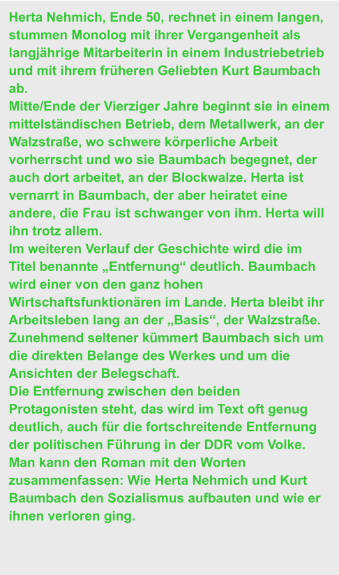 Herta Nehmich, Ende 50, rechnet in einem langen, stummen Monolog mit ihrer Vergangenheit als langjährige Mitarbeiterin in einem Industriebetrieb und mit ihrem früheren Geliebten Kurt Baumbach ab.  Mitte/Ende der Vierziger Jahre beginnt sie in einem mittelständischen Betrieb, dem Metallwerk, an der Walzstraße, wo schwere körperliche Arbeit vorherrscht und wo sie Baumbach begegnet, der auch dort arbeitet, an der Blockwalze. Herta ist vernarrt in Baumbach, der aber heiratet eine andere, die Frau ist schwanger von ihm. Herta will ihn trotz allem.  Im weiteren Verlauf der Geschichte wird die im Titel benannte „Entfernung“ deutlich. Baumbach wird einer von den ganz hohen Wirtschaftsfunktionären im Lande. Herta bleibt ihr Arbeitsleben lang an der „Basis“, der Walzstraße. Zunehmend seltener kümmert Baumbach sich um die direkten Belange des Werkes und um die Ansichten der Belegschaft. Die Entfernung zwischen den beiden Protagonisten steht, das wird im Text oft genug deutlich, auch für die fortschreitende Entfernung der politischen Führung in der DDR vom Volke. Man kann den Roman mit den Worten zusammenfassen: Wie Herta Nehmich und Kurt Baumbach den Sozialismus aufbauten und wie er ihnen verloren ging.