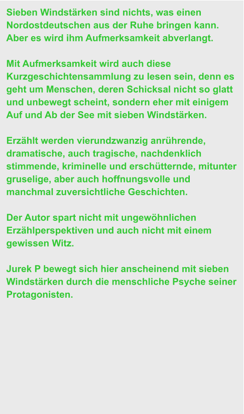 Sieben Windstärken sind nichts, was einen Nordostdeutschen aus der Ruhe bringen kann. Aber es wird ihm Aufmerksamkeit abverlangt.   Mit Aufmerksamkeit wird auch diese Kurzgeschichtensammlung zu lesen sein, denn es geht um Menschen, deren Schicksal nicht so glatt und unbewegt scheint, sondern eher mit einigem Auf und Ab der See mit sieben Windstärken.  Erzählt werden vierundzwanzig anrührende, dramatische, auch tragische, nachdenklich stimmende, kriminelle und erschütternde, mitunter gruselige, aber auch hoffnungsvolle und manchmal zuversichtliche Geschichten.   Der Autor spart nicht mit ungewöhnlichen Erzählperspektiven und auch nicht mit einem gewissen Witz.   Jurek P bewegt sich hier anscheinend mit sieben Windstärken durch die menschliche Psyche seiner Protagonisten.