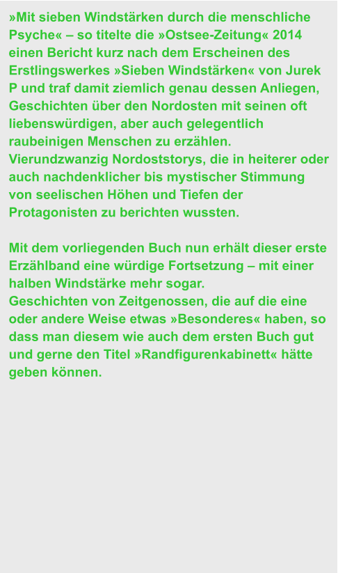 »Mit sieben Windstärken durch die menschliche Psyche« – so titelte die »Ostsee-Zeitung« 2014 einen Bericht kurz nach dem Erscheinen des Erstlingswerkes »Sieben Windstärken« von Jurek P und traf damit ziemlich genau dessen Anliegen, Geschichten über den Nordosten mit seinen oft liebenswürdigen, aber auch gelegentlich raubeinigen Menschen zu erzählen.  Vierundzwanzig Nordoststorys, die in heiterer oder auch nachdenklicher bis mystischer Stimmung von seelischen Höhen und Tiefen der Protagonisten zu berichten wussten.  Mit dem vorliegenden Buch nun erhält dieser erste Erzählband eine würdige Fortsetzung – mit einer halben Windstärke mehr sogar.  Geschichten von Zeitgenossen, die auf die eine oder andere Weise etwas »Besonderes« haben, so dass man diesem wie auch dem ersten Buch gut und gerne den Titel »Randfigurenkabinett« hätte geben können.