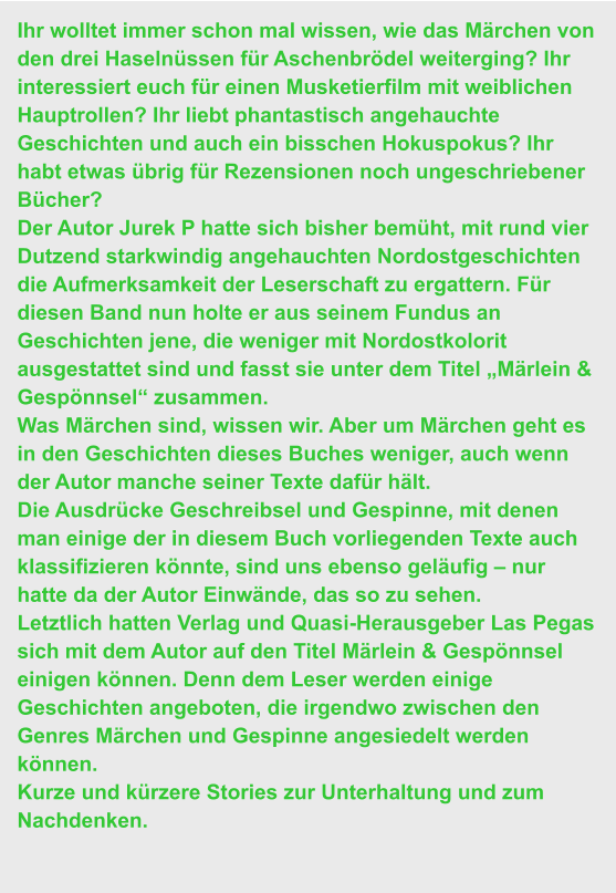 Ihr wolltet immer schon mal wissen, wie das Märchen von den drei Haselnüssen für Aschenbrödel weiterging? Ihr interessiert euch für einen Musketierfilm mit weiblichen Hauptrollen? Ihr liebt phantastisch angehauchte Geschichten und auch ein bisschen Hokuspokus? Ihr habt etwas übrig für Rezensionen noch ungeschriebener Bücher? Der Autor Jurek P hatte sich bisher bemüht, mit rund vier Dutzend starkwindig angehauchten Nordostgeschichten die Aufmerksamkeit der Leserschaft zu ergattern. Für diesen Band nun holte er aus seinem Fundus an Geschichten jene, die weniger mit Nordostkolorit ausgestattet sind und fasst sie unter dem Titel „Märlein & Gespönnsel“ zusammen.  Was Märchen sind, wissen wir. Aber um Märchen geht es in den Geschichten dieses Buches weniger, auch wenn der Autor manche seiner Texte dafür hält. Die Ausdrücke Geschreibsel und Gespinne, mit denen man einige der in diesem Buch vorliegenden Texte auch klassifizieren könnte, sind uns ebenso geläufig – nur hatte da der Autor Einwände, das so zu sehen. Letztlich hatten Verlag und Quasi-Herausgeber Las Pegas sich mit dem Autor auf den Titel Märlein & Gespönnsel einigen können. Denn dem Leser werden einige Geschichten angeboten, die irgendwo zwischen den Genres Märchen und Gespinne angesiedelt werden können. Kurze und kürzere Stories zur Unterhaltung und zum Nachdenken.