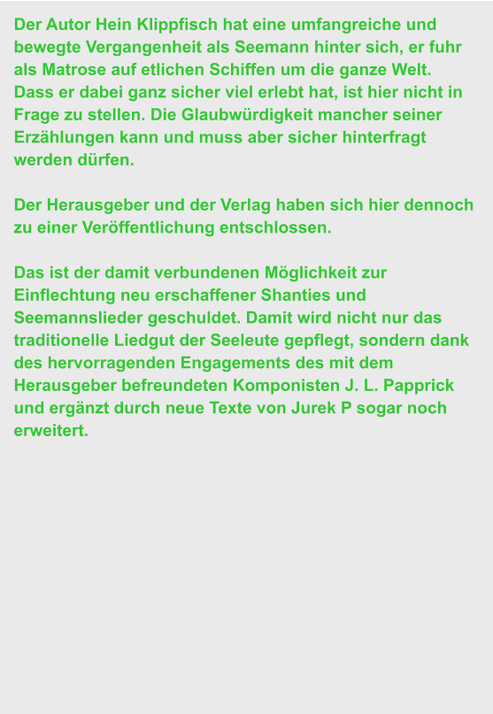 Der Autor Hein Klippfisch hat eine umfangreiche und bewegte Vergangenheit als Seemann hinter sich, er fuhr als Matrose auf etlichen Schiffen um die ganze Welt.  Dass er dabei ganz sicher viel erlebt hat, ist hier nicht in Frage zu stellen. Die Glaubwürdigkeit mancher seiner Erzählungen kann und muss aber sicher hinterfragt werden dürfen.   Der Herausgeber und der Verlag haben sich hier dennoch zu einer Veröffentlichung entschlossen.   Das ist der damit verbundenen Möglichkeit zur Einflechtung neu erschaffener Shanties und Seemannslieder geschuldet. Damit wird nicht nur das traditionelle Liedgut der Seeleute gepflegt, sondern dank des hervorragenden Engagements des mit dem Herausgeber befreundeten Komponisten J. L. Papprick und ergänzt durch neue Texte von Jurek P sogar noch erweitert.