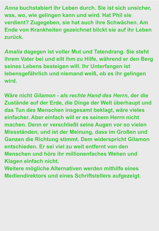 Anna buchstabiert ihr Leben durch. Sie ist sich unsicher, was, wo, wie gelingen kann und wird. Hat Phil sie verdient? Zugegeben, sie hat auch ihre Schwächen. Am Ende von Krankheiten gezeichnet blickt sie auf ihr Leben zurück.   Amalia dagegen ist voller Mut und Tatendrang. Sie steht ihrem Vater bei und eilt ihm zu Hilfe, während er den Berg seines Lebens besteigen will. Ihr Unterfangen ist lebensgefährlich und niemand weiß, ob es ihr gelingen wird.  Wäre nicht Gilamon - als rechte Hand des Herrn, der die Zustände auf der Erde, die Dinge der Welt überhaupt und das Tun des Menschen insgesamt beklagt, wäre vieles einfacher. Aber einfach will er es seinem Herrn nicht machen. Denn er verschließt seine Augen vor so vielen Missständen, und ist der Meinung, dass im Großen und Ganzen die Richtung stimmt. Dem widerspricht Gilamon entschieden. Er sei viel zu weit entfernt von den Menschen und höre ihr millionenfaches Wehen und Klagen einfach nicht.                                                                Weitere mögliche Alternativen werden mithilfe eines Mediendirektors und eines Schriftstellers aufgezeigt.