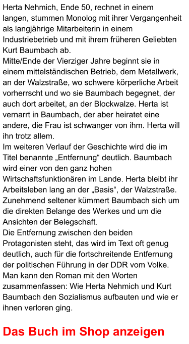 Herta Nehmich, Ende 50, rechnet in einem langen, stummen Monolog mit ihrer Vergangenheit als langjährige Mitarbeiterin in einem Industriebetrieb und mit ihrem früheren Geliebten Kurt Baumbach ab.  Mitte/Ende der Vierziger Jahre beginnt sie in einem mittelständischen Betrieb, dem Metallwerk, an der Walzstraße, wo schwere körperliche Arbeit vorherrscht und wo sie Baumbach begegnet, der auch dort arbeitet, an der Blockwalze. Herta ist vernarrt in Baumbach, der aber heiratet eine andere, die Frau ist schwanger von ihm. Herta will ihn trotz allem.  Im weiteren Verlauf der Geschichte wird die im Titel benannte „Entfernung“ deutlich. Baumbach wird einer von den ganz hohen Wirtschaftsfunktionären im Lande. Herta bleibt ihr Arbeitsleben lang an der „Basis“, der Walzstraße. Zunehmend seltener kümmert Baumbach sich um die direkten Belange des Werkes und um die Ansichten der Belegschaft. Die Entfernung zwischen den beiden Protagonisten steht, das wird im Text oft genug deutlich, auch für die fortschreitende Entfernung der politischen Führung in der DDR vom Volke. Man kann den Roman mit den Worten zusammenfassen: Wie Herta Nehmich und Kurt Baumbach den Sozialismus aufbauten und wie er ihnen verloren ging.  Das Buch im Shop anzeigen