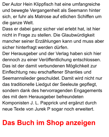Der Autor Hein Klippfisch hat eine umfangreiche und bewegte Vergangenheit als Seemann hinter sich, er fuhr als Matrose auf etlichen Schiffen um die ganze Welt.  Dass er dabei ganz sicher viel erlebt hat, ist hier nicht in Frage zu stellen. Die Glaubwürdigkeit mancher seiner Erzählungen kann und muss aber sicher hinterfragt werden dürfen.  Der Herausgeber und der Verlag haben sich hier dennoch zu einer Veröffentlichung entschlossen.  Das ist der damit verbundenen Möglichkeit zur Einflechtung neu erschaffener Shanties und Seemannslieder geschuldet. Damit wird nicht nur das traditionelle Liedgut der Seeleute gepflegt, sondern dank des hervorragenden Engagements des mit dem Herausgeber befreundeten Komponisten J. L. Papprick und ergänzt durch neue Texte von Jurek P sogar noch erweitert.  Das Buch im Shop anzeigen