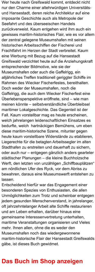 Wer heute nach Greifswald kommt, entdeckt nicht nur den Charme einer altehrwürdigen Universitäts- und Hansestadt, deren reiche Architektur auf eine imposante Geschichte auch als Metropole der Seefahrt und des überseeischen Handels zurückverweist. Kaum entgehen wird ihm auch ein gewisses maritim-historisches Flair, wie es vor allem der zentral gelegene Museumshafen mit seinen historischen Arbeitsschiffen der Fischerei und Frachtfahrt im Herzen der Stadt verbreitet. Kaum eine Werbung mit Bezug auf die Hansestadt Greifswald verzichtet heute auf die Anziehungskraft entsprechender Bildmotive, wie sie der Museumshafen oder auch die Gaffelrigg, ein alljährliches Treffen traditionell geriggter Schiffe im Rahmen des Wiecker Fischerfestes, bereithalten.  Doch weder der Museumshafen, noch die Gaffelrigg, die auch dem Wiecker Fischerfest eine Überlebensperspektive eröffnete, sind – wie man meinen könnte – selbstverständliche Überbleibsel maritimer Lokalgeschichte. Das Gegenteil ist der Fall. Kaum vorstellbar mag es heute erscheinen, welch jahrelangen leidenschaftlichen Einsatzes es bedurfte, welch  hartnäckigen Bemühens, um eben diese maritim-historische Szene, mitunter gegen heute kaum vorstellbare Widerstände zu etablieren, Liegerechte für die betagten Arbeitssegler im alten Stadthafen zu erstreiten und dauerhaft zu sichern, oder auch nur – entgegen gänzlich anders gearteter städtischer Planungen – die kleine Buchholzsche Werft, den letzten von unzähligen „Schiffbauplätzen“ am nördlichen Ufer des Ryck, vor dem Abriss zu bewahren, daraus eine Museumswerft entstehen zu lassen.  Entscheidend hierfür war das Engagement einer besonderen Spezies von Enthusiasten, die allen Unmöglichkeiten zum Trotz und scheinbar entgegen jedem gesunden Menschenverstand, in jahrelanger, oft jahrzehntelanger Arbeit alte Schiffe restaurieren und am Leben erhalten, darüber hinaus eine gemeinsame Interessenvertretung unterhalten, maritime Veranstaltungen organisieren und Vieles mehr. Ihnen allen, ohne die es weder den Museumshafen noch das wiedergewonnene maritim-historische Flair der Hansestadt Greifswalds gäbe, ist dieses Buch gewidmet.   Das Buch im Shop anzeigen