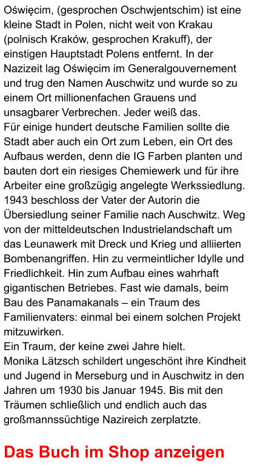 Oświęcim, (gesprochen Oschwjentschim) ist eine kleine Stadt in Polen, nicht weit von Krakau (polnisch Kraków, gesprochen Krakuff), der einstigen Hauptstadt Polens entfernt. In der Nazizeit lag Oświęcim im Generalgouvernement und trug den Namen Auschwitz und wurde so zu einem Ort millionenfachen Grauens und unsagbarer Verbrechen. Jeder weiß das. Für einige hundert deutsche Familien sollte die Stadt aber auch ein Ort zum Leben, ein Ort des Aufbaus werden, denn die IG Farben planten und bauten dort ein riesiges Chemiewerk und für ihre Arbeiter eine großzügig angelegte Werkssiedlung. 1943 beschloss der Vater der Autorin die Übersiedlung seiner Familie nach Auschwitz. Weg von der mitteldeutschen Industrielandschaft um das Leunawerk mit Dreck und Krieg und alliierten Bombenangriffen. Hin zu vermeintlicher Idylle und Friedlichkeit. Hin zum Aufbau eines wahrhaft gigantischen Betriebes. Fast wie damals, beim Bau des Panamakanals – ein Traum des Familienvaters: einmal bei einem solchen Projekt mitzuwirken. Ein Traum, der keine zwei Jahre hielt. Monika Lätzsch schildert ungeschönt ihre Kindheit und Jugend in Merseburg und in Auschwitz in den Jahren um 1930 bis Januar 1945. Bis mit den Träumen schließlich und endlich auch das großmannssüchtige Nazireich zerplatzte.  Das Buch im Shop anzeigen