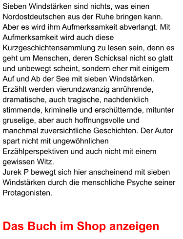 Sieben Windstärken sind nichts, was einen Nordostdeutschen aus der Ruhe bringen kann. Aber es wird ihm Aufmerksamkeit abverlangt. Mit Aufmerksamkeit wird auch diese Kurzgeschichtensammlung zu lesen sein, denn es geht um Menschen, deren Schicksal nicht so glatt und unbewegt scheint, sondern eher mit einigem Auf und Ab der See mit sieben Windstärken. Erzählt werden vierundzwanzig anrührende, dramatische, auch tragische, nachdenklich stimmende, kriminelle und erschütternde, mitunter gruselige, aber auch hoffnungsvolle und manchmal zuversichtliche Geschichten. Der Autor spart nicht mit ungewöhnlichen Erzählperspektiven und auch nicht mit einem gewissen Witz.  Jurek P bewegt sich hier anscheinend mit sieben Windstärken durch die menschliche Psyche seiner Protagonisten.   Das Buch im Shop anzeigen