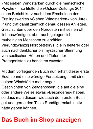 »Mit sieben Windstärken durch die menschliche Psyche« – so titelte die »Ostsee-Zeitung« 2014 einen Bericht kurz nach dem Erscheinen des Erstlingswerkes »Sieben Windstärken« von Jurek P und traf damit ziemlich genau dessen Anliegen, Geschichten über den Nordosten mit seinen oft liebenswürdigen, aber auch gelegentlich raubeinigen Menschen zu erzählen.  Vierundzwanzig Nordoststorys, die in heiterer oder auch nachdenklicher bis mystischer Stimmung von seelischen Höhen und Tiefen der Protagonisten zu berichten wussten.  Mit dem vorliegenden Buch nun erhält dieser erste Erzählband eine würdige Fortsetzung – mit einer halben Windstärke mehr sogar.  Geschichten von Zeitgenossen, die auf die eine oder andere Weise etwas »Besonderes« haben, so dass man diesem wie auch dem ersten Buch gut und gerne den Titel »Randfigurenkabinett« hätte geben können.  Das Buch im Shop anzeigen