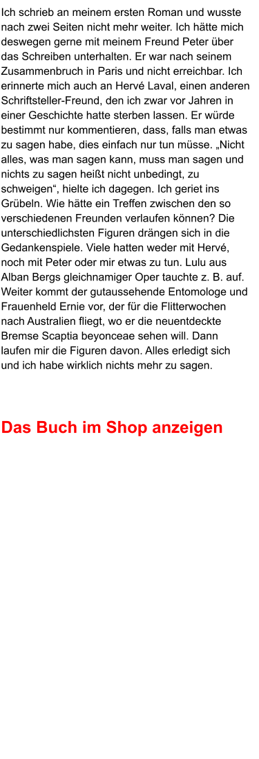 Ich schrieb an meinem ersten Roman und wusste nach zwei Seiten nicht mehr weiter. Ich hätte mich deswegen gerne mit meinem Freund Peter über das Schreiben unterhalten. Er war nach seinem Zusammenbruch in Paris und nicht erreichbar. Ich erinnerte mich auch an Hervé Laval, einen anderen Schriftsteller-Freund, den ich zwar vor Jahren in einer Geschichte hatte sterben lassen. Er würde bestimmt nur kommentieren, dass, falls man etwas zu sagen habe, dies einfach nur tun müsse. „Nicht alles, was man sagen kann, muss man sagen und nichts zu sagen heißt nicht unbedingt, zu schweigen“, hielte ich dagegen. Ich geriet ins Grübeln. Wie hätte ein Treffen zwischen den so verschiedenen Freunden verlaufen können? Die unterschiedlichsten Figuren drängen sich in die Gedankenspiele. Viele hatten weder mit Hervé, noch mit Peter oder mir etwas zu tun. Lulu aus Alban Bergs gleichnamiger Oper tauchte z. B. auf. Weiter kommt der gutaussehende Entomologe und Frauenheld Ernie vor, der für die Flitterwochen nach Australien fliegt, wo er die neuentdeckte Bremse Scaptia beyonceae sehen will. Dann laufen mir die Figuren davon. Alles erledigt sich und ich habe wirklich nichts mehr zu sagen.    Das Buch im Shop anzeigen