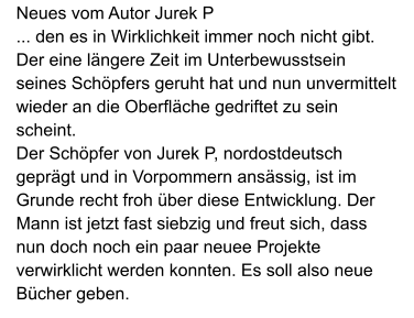 Neues vom Autor Jurek P ... den es in Wirklichkeit immer noch nicht gibt. Der eine längere Zeit im Unterbewusstsein seines Schöpfers geruht hat und nun unvermittelt wieder an die Oberfläche gedriftet zu sein scheint. Der Schöpfer von Jurek P, nordostdeutsch geprägt und in Vorpommern ansässig, ist im Grunde recht froh über diese Entwicklung. Der Mann ist jetzt fast siebzig und freut sich, dass nun doch noch ein paar neuee Projekte verwirklicht werden konnten. Es soll also neue Bücher geben.
