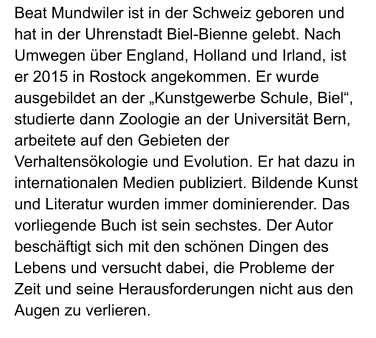 Beat Mundwiler ist in der Schweiz geboren und hat in der Uhrenstadt Biel-Bienne gelebt. Nach Umwegen über England, Holland und Irland, ist er 2015 in Rostock angekommen. Er wurde ausgebildet an der „Kunstgewerbe Schule, Biel“, studierte dann Zoologie an der Universität Bern, arbeitete auf den Gebieten der Verhaltensökologie und Evolution. Er hat dazu in internationalen Medien publiziert. Bildende Kunst und Literatur wurden immer dominierender. Das vorliegende Buch ist sein sechstes. Der Autor beschäftigt sich mit den schönen Dingen des Lebens und versucht dabei, die Probleme der Zeit und seine Herausforderungen nicht aus den Augen zu verlieren.