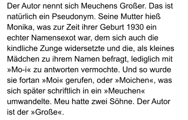 Der Autor nennt sich Meuchens Großer. Das ist natürlich ein Pseudonym. Seine Mutter hieß Monika, was zur Zeit ihrer Geburt 1930 ein echter Namensexot war, dem sich auch die kindliche Zunge widersetzte und die, als kleines Mädchen zu ihrem Namen befragt, lediglich mit »Mo-i« zu antworten vermochte. Und so wurde sie fortan »Moi« gerufen, oder »Moichen«, was sich später schriftlich in ein »Meuchen« umwandelte. Meu hatte zwei Söhne. Der Autor ist der »Große«.