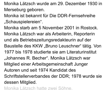 Monika Lätzsch wurde am 29. Dezember 1930 in Merseburg geboren.  Monika ist bekannt für Die DDR-Fernsehreihe „Schauspielereien“.  Monika starb am 5 November 2001 in Rostock. Monika Lätzsch war als Arbeiterin, Reporterin und als Betriebszeitungsredakteurin auf der Baustelle des KKW „Bruno Leuschner“ tätig. Von 1977 bis 1978 studierte sie am Literaturinstitut „Johannes R. Becher“. Monika Lätzsch war Mitglied einer Arbeitsgemeinschaft Junger Autoren und seit 1974 Kandidat des Schriftstellerverbandes der DDR; 1978 wurde sie dessen Mitglied.  Monika Lätzsch hatte zwei Söhne.