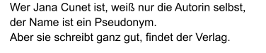 Wer Jana Cunet ist, weiß nur die Autorin selbst, der Name ist ein Pseudonym. Aber sie schreibt ganz gut, findet der Verlag.